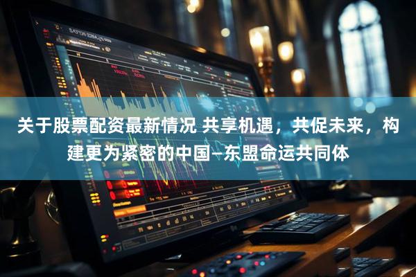 关于股票配资最新情况 共享机遇，共促未来，构建更为紧密的中国—东盟命运共同体