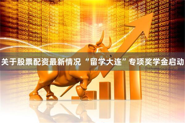 关于股票配资最新情况 “留学大连”专项奖学金启动