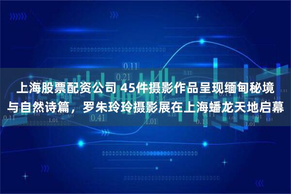 上海股票配资公司 45件摄影作品呈现缅甸秘境与自然诗篇，罗朱玲玲摄影展在上海蟠龙天地启幕