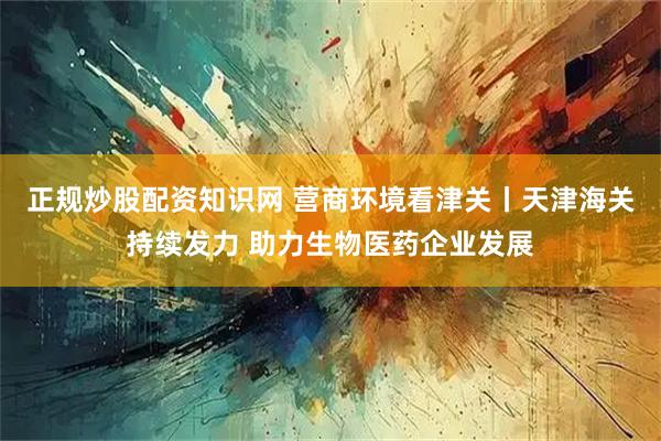 正规炒股配资知识网 营商环境看津关丨天津海关持续发力 助力生物医药企业发展
