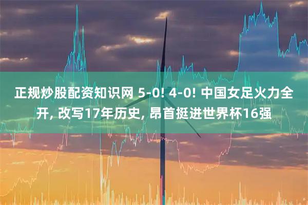 正规炒股配资知识网 5-0! 4-0! 中国女足火力全开, 改写17年历史, 昂首挺进世界杯16强
