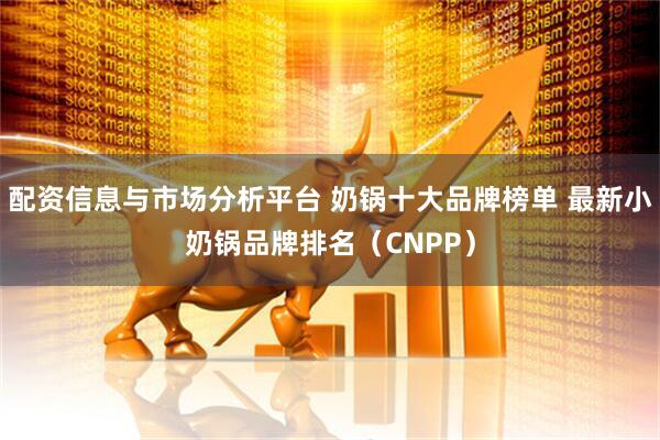 配资信息与市场分析平台 奶锅十大品牌榜单 最新小奶锅品牌排名（CNPP）