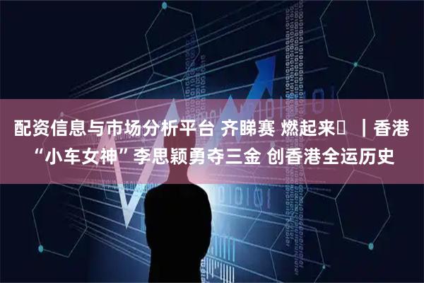 配资信息与市场分析平台 齐睇赛 燃起来⑪｜香港“小车女神”李思颖勇夺三金 创香港全运历史