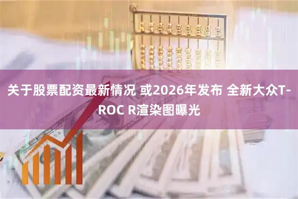 关于股票配资最新情况 或2026年发布 全新大众T-ROC R渲染图曝光