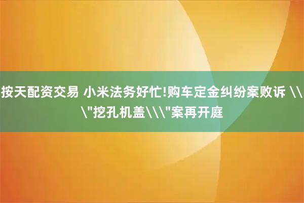 按天配资交易 小米法务好忙!购车定金纠纷案败诉 \＂挖孔机盖\＂案再开庭
