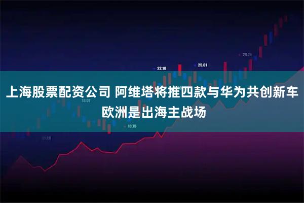 上海股票配资公司 阿维塔将推四款与华为共创新车 欧洲是出海主战场