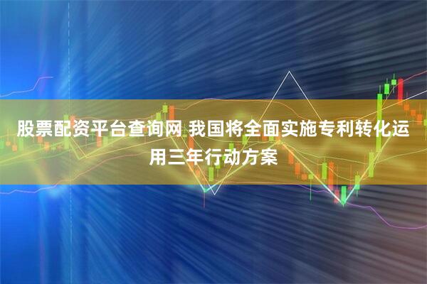 股票配资平台查询网 我国将全面实施专利转化运用三年行动方案