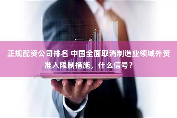正规配资公司排名 中国全面取消制造业领域外资准入限制措施，什么信号？
