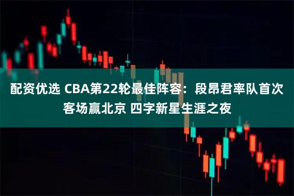配资优选 CBA第22轮最佳阵容：段昂君率队首次客场赢北京 四字新星生涯之夜