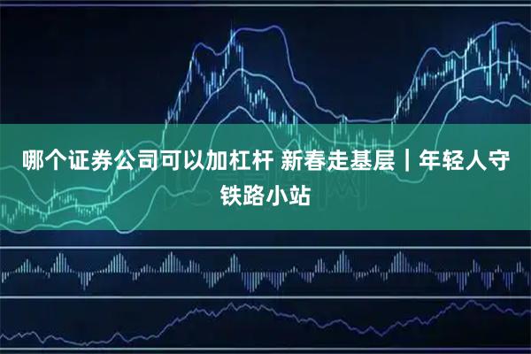 哪个证券公司可以加杠杆 新春走基层｜年轻人守铁路小站