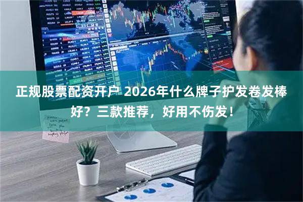 正规股票配资开户 2026年什么牌子护发卷发棒好？三款推荐，好用不伤发！