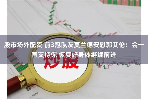 股市场外配资 前3冠队友莫兰德安慰郭艾伦：会一直支持你 恢复好身体继续前进