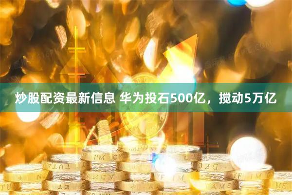 炒股配资最新信息 华为投石500亿，搅动5万亿