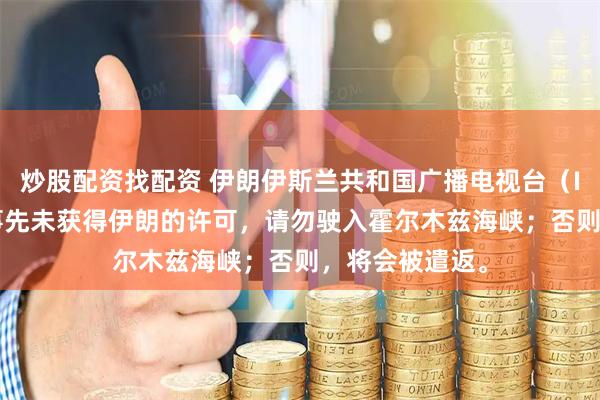 炒股配资找配资 伊朗伊斯兰共和国广播电视台（IRIB）：如果事先未获得伊朗的许可，请勿驶入霍尔木兹海峡；否则，将会被遣返。