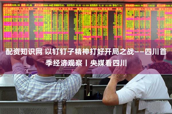 配资知识网 以钉钉子精神打好开局之战——四川首季经济观察丨央媒看四川