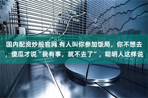 国内配资炒股官网 有人叫你参加饭局，你不想去，傻瓜才说“我有事，就不去了”，聪明人这样说