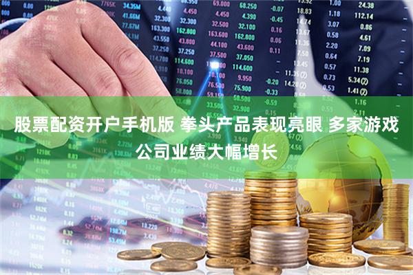 股票配资开户手机版 拳头产品表现亮眼 多家游戏公司业绩大幅增长