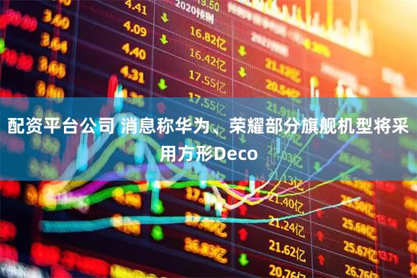 配资平台公司 消息称华为、荣耀部分旗舰机型将采用方形Deco