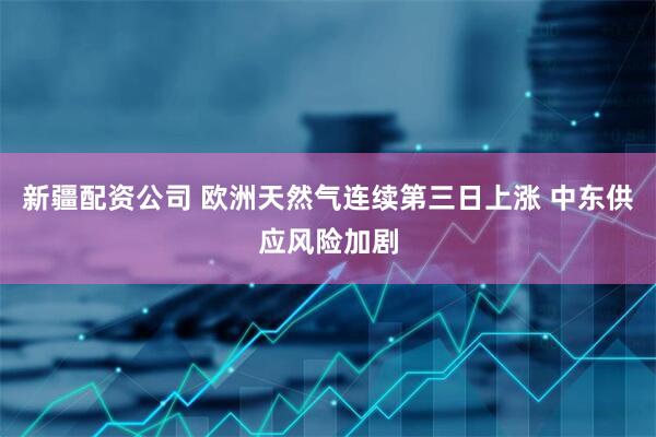 新疆配资公司 欧洲天然气连续第三日上涨 中东供应风险加剧